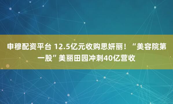 申穆配资平台 12.5亿元收购思妍丽！“美容院第一股”美丽田园冲刺40亿营收