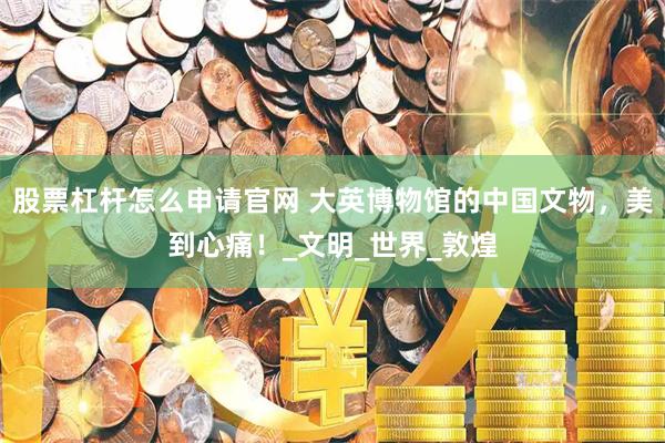 股票杠杆怎么申请官网 大英博物馆的中国文物，美到心痛！_文明_世界_敦煌