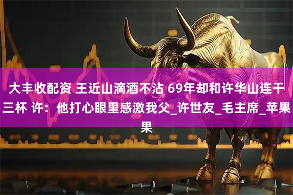 大丰收配资 王近山滴酒不沾 69年却和许华山连干三杯 许：他打心眼里感激我父_许世友_毛主席_苹果