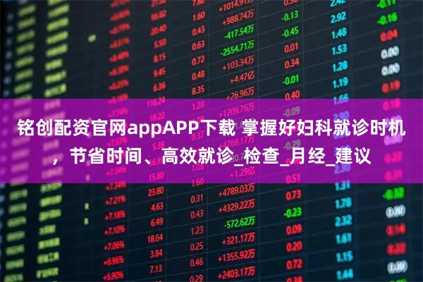 铭创配资官网appAPP下载 掌握好妇科就诊时机，节省时间、高效就诊_检查_月经_建议
