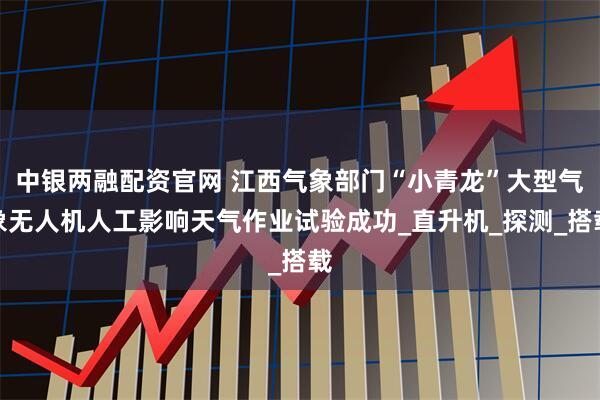 中银两融配资官网 江西气象部门“小青龙”大型气象无人机人工影响天气作业试验成功_直升机_探测_搭载