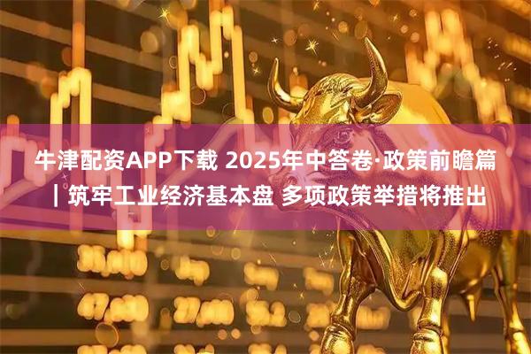 牛津配资APP下载 2025年中答卷·政策前瞻篇｜筑牢工业经济基本盘 多项政策举措将推出