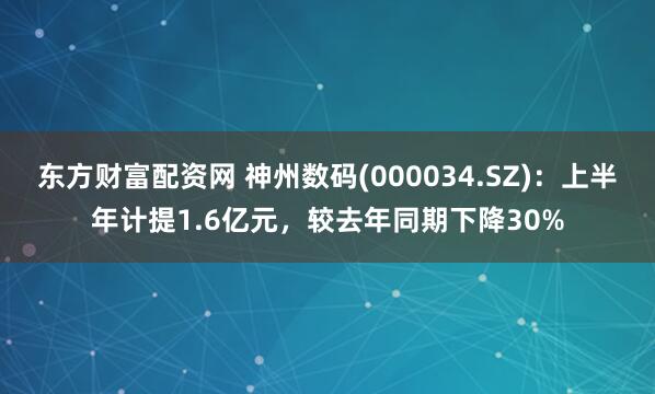 东方财富配资网 神州数码(000034.SZ)：上半年计提1.6亿元，较去年同期下降30%