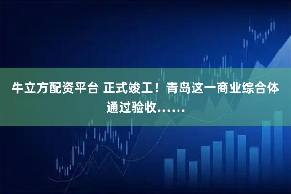 牛立方配资平台 正式竣工！青岛这一商业综合体通过验收……