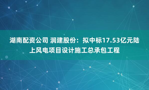 湖南配资公司 润建股份：拟中标17.53亿元陆上风电项目设计施工总承包工程
