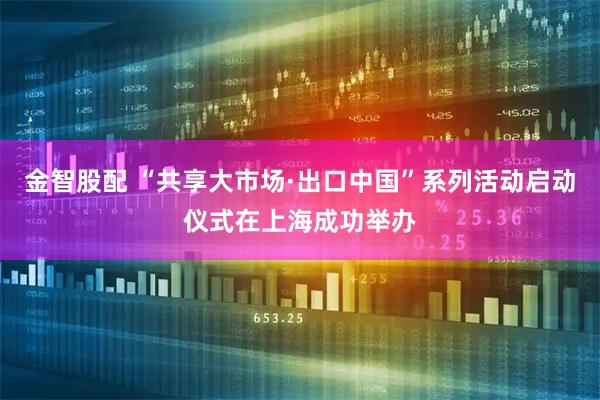 金智股配 “共享大市场·出口中国”系列活动启动仪式在上海成功举办