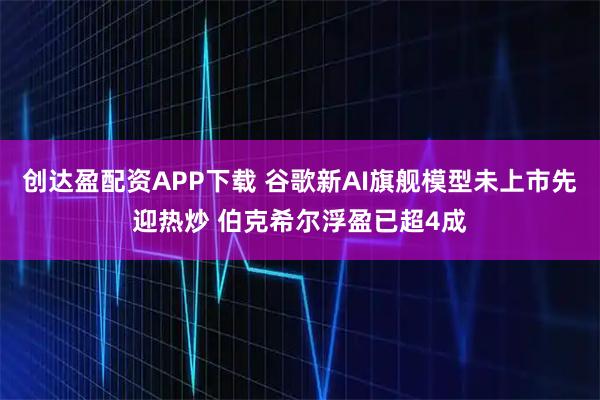 创达盈配资APP下载 谷歌新AI旗舰模型未上市先迎热炒 伯克希尔浮盈已超4成