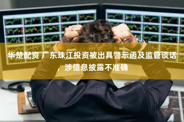 华楚配资 广东珠江投资被出具警示函及监管谈话，涉信息披露不准确