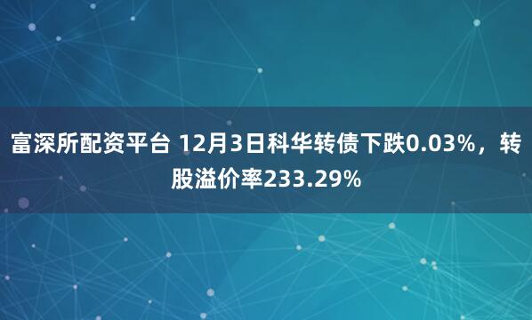 富深所配资平台 12月3日科华转债下跌0.03%，转股溢价率233.29%