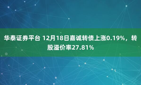 华泰证券平台 12月18日嘉诚转债上涨0.19%，转股溢价率27.81%