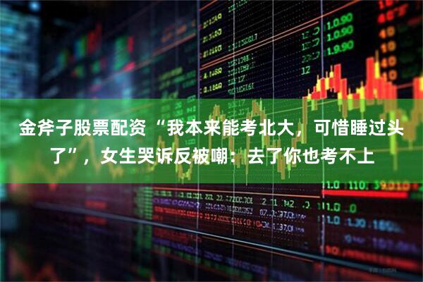 金斧子股票配资 “我本来能考北大，可惜睡过头了”，女生哭诉反被嘲：去了你也考不上