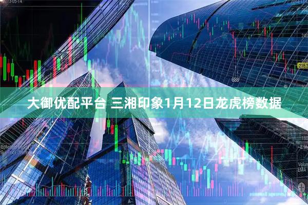 大御优配平台 三湘印象1月12日龙虎榜数据