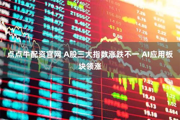 点点牛配资官网 A股三大指数涨跌不一 AI应用板块领涨