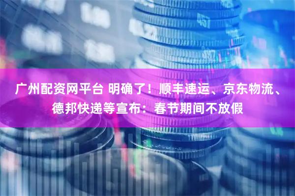 广州配资网平台 明确了！顺丰速运、京东物流、德邦快递等宣布：春节期间不放假