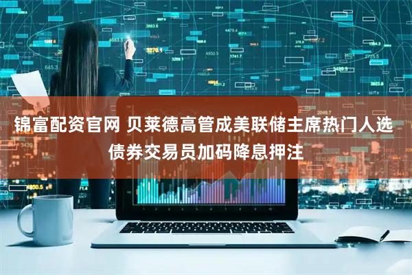 锦富配资官网 贝莱德高管成美联储主席热门人选 债券交易员加码降息押注