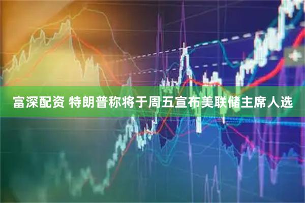 富深配资 特朗普称将于周五宣布美联储主席人选