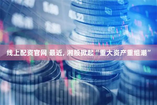 线上配资官网 最近, 湘股掀起“重大资产重组潮”