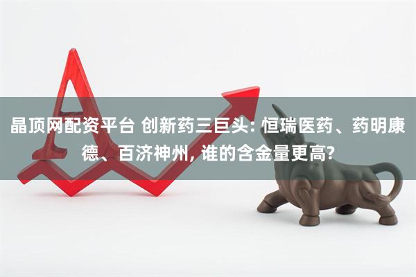晶顶网配资平台 创新药三巨头: 恒瑞医药、药明康德、百济神州, 谁的含金量更高?