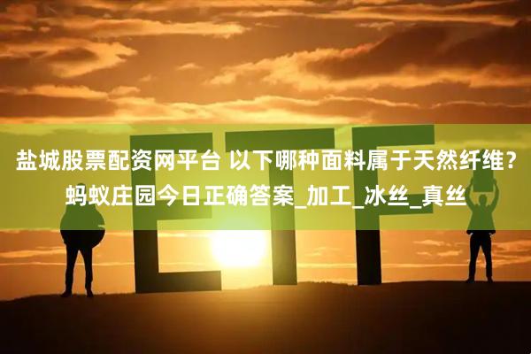 盐城股票配资网平台 以下哪种面料属于天然纤维？蚂蚁庄园今日正确答案_加工_冰丝_真丝