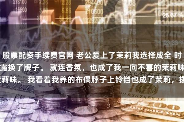 股票配资手续费官网 老公爱上了茉莉我选择成全 时漾林茉沈彻 家里沐浴露换了牌子。 　　就连香氛，也成了我一向不喜的茉莉味。 　　我看着我养的布偶脖子上铃铛也成了茉莉，拨_领带夹_女朋友_手机