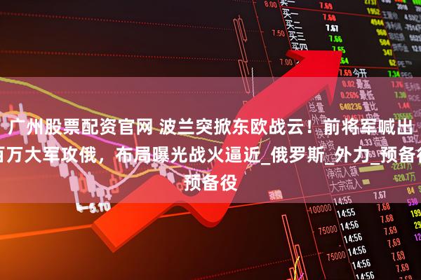 广州股票配资官网 波兰突掀东欧战云！前将军喊出百万大军攻俄，布局曝光战火逼近_俄罗斯_外力_预备役