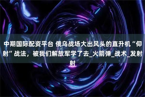 中期国际配资平台 俄乌战场大出风头的直升机“仰射”战法，被我们解放军学了去_火箭弹_战术_发射