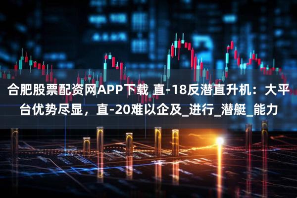 合肥股票配资网APP下载 直-18反潜直升机：大平台优势尽显，直-20难以企及_进行_潜艇_能力