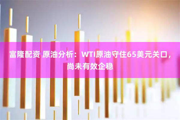 富隆配资 原油分析：WTI原油守住65美元关口，尚未有效企稳