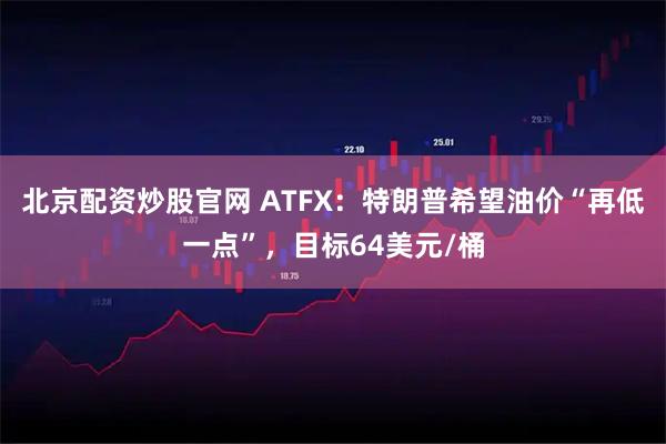北京配资炒股官网 ATFX：特朗普希望油价“再低一点”，目标64美元/桶