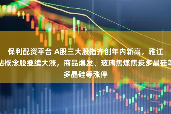 保利配资平台 A股三大股指齐创年内新高，雅江水电站概念股继续大涨，商品爆发、玻璃焦煤焦炭多晶硅等涨停