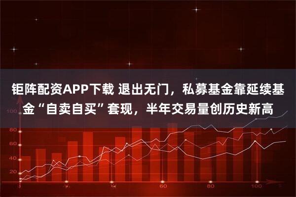 钜阵配资APP下载 退出无门，私募基金靠延续基金“自卖自买”套现，半年交易量创历史新高