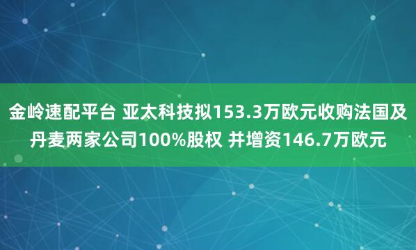 金岭速配平台 亚太科技拟153.3万欧元收购法国及丹麦两家公司100%股权 并增资146.7万欧元