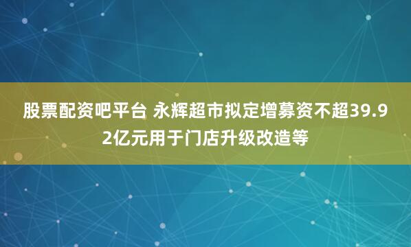 股票配资吧平台 永辉超市拟定增募资不超39.92亿元用于门店升级改造等