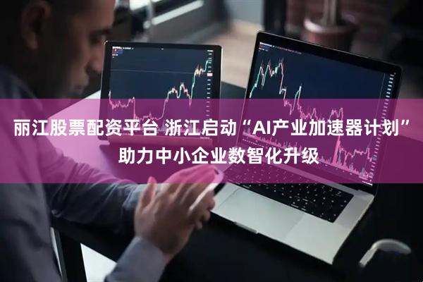 丽江股票配资平台 浙江启动“AI产业加速器计划”   助力中小企业数智化升级