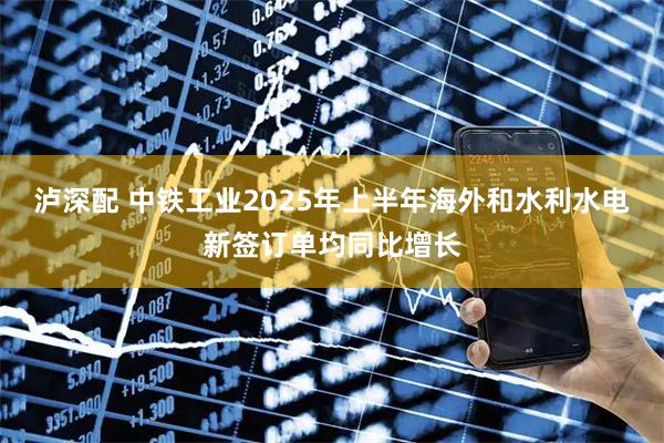 泸深配 中铁工业2025年上半年海外和水利水电新签订单均同比增长