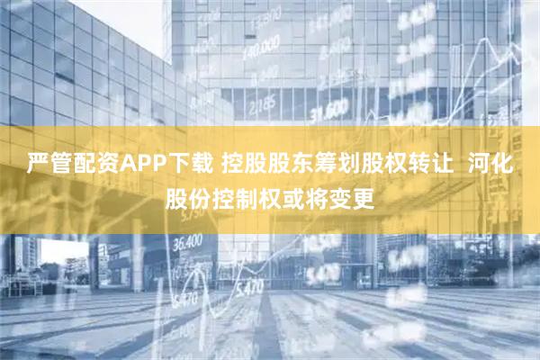 严管配资APP下载 控股股东筹划股权转让  河化股份控制权或将变更