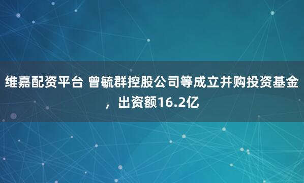 维嘉配资平台 曾毓群控股公司等成立并购投资基金，出资额16.2亿