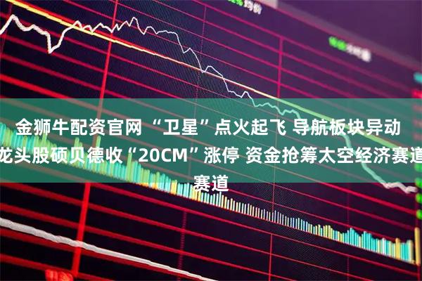金狮牛配资官网 “卫星”点火起飞 导航板块异动 龙头股硕贝德收“20CM”涨停 资金抢筹太空经济赛道