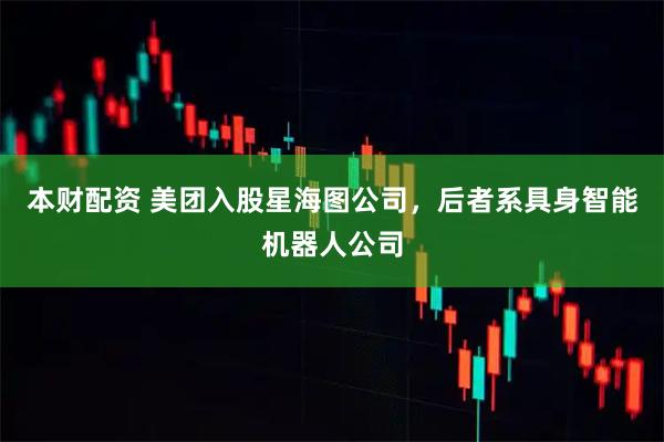 本财配资 美团入股星海图公司，后者系具身智能机器人公司