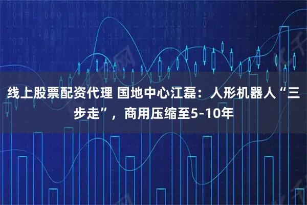 线上股票配资代理 国地中心江磊：人形机器人“三步走”，商用压缩至5-10年