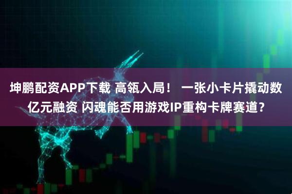 坤鹏配资APP下载 高瓴入局！ 一张小卡片撬动数亿元融资 闪魂能否用游戏IP重构卡牌赛道？