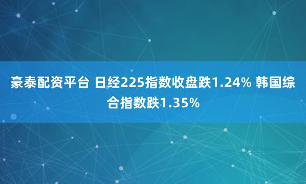 豪泰配资平台 日经225指数收盘跌1.24% 韩国综合指数跌1.35%