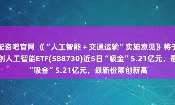 配资吧官网 《“人工智能＋交通运输”实施意见》将于近期印发，科创人工智能ETF(588730)近5日“吸金”5.21亿元，最新份额创新高