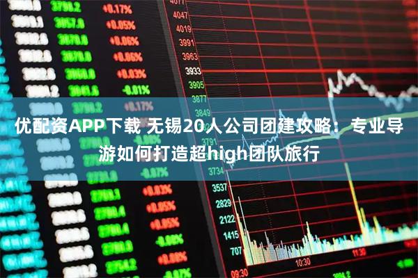 优配资APP下载 无锡20人公司团建攻略：专业导游如何打造超high团队旅行