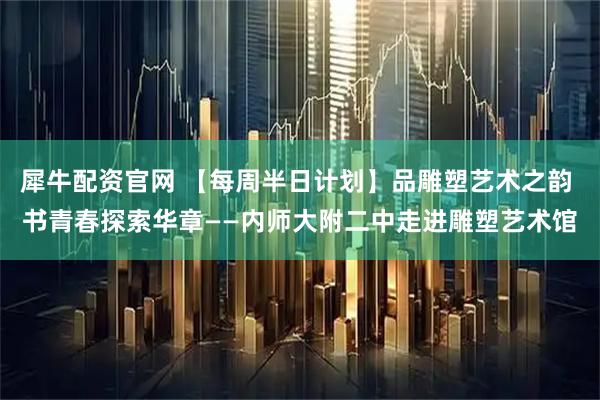 犀牛配资官网 【每周半日计划】品雕塑艺术之韵 书青春探索华章——内师大附二中走进雕塑艺术馆