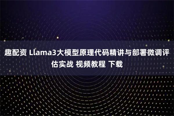 趣配资 Llama3大模型原理代码精讲与部署微调评估实战 视频教程 下载